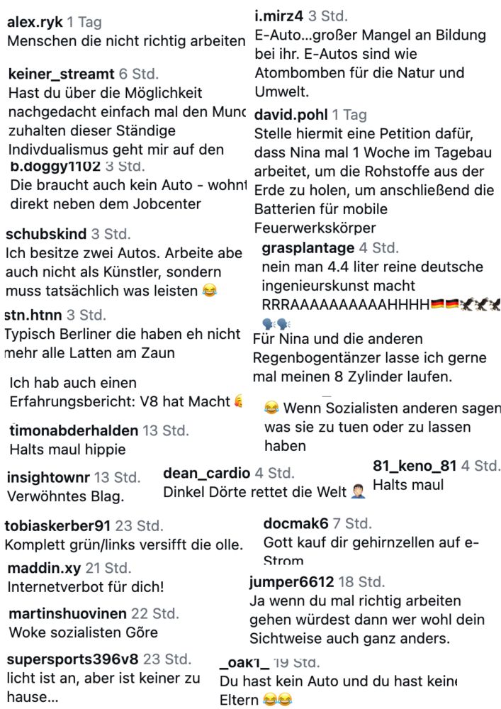 Dokument mit mehreren Screenshots.
alex.ryk 1 Tag
i.mirz4 3 Std.
Menschen die nicht richtig arbeiten E-Auto...großer Mangel an Bildung
bei ihr. E-Autos sind wie
keiner_streamt 6 Std.
Atombomben für die Natur und
Hast du über die Möglichkeit
Umwelt.
nachgedacht einfach mal den Munc david.pohl 1 Tag zuhalten dieser Ständige
Stelle hiermit eine Petition dafür,
Indivdualismus geht mir auf den
dass Nina mal 1 Woche im Tagebau
b.doggy1102 3 Std.
arbeitet, um die Rohstoffe aus der
Die braucht auch kein Auto - wohnt Erde zu holen, um anschließend die direkt neben dem Jobcenter
Batterien für mobile
schubskind 3 Std.
Ich besitze zwei Autos. Arbeite abe auch nicht als Künstler, sondern muss tatsächlich was leisten
Feuerwerkskörper grasplantage 4 Std.
nein man 4.4 liter reine deutsche ingenieurskunst macht
RRRAAAAAAAAAAHHHHEX
stn.htnn 3 Std.
Typisch Berliner die haben eh nicht mehr alle Latten am Zaun
Für Nina und die anderen Regenbogentänzer lasse ich gerne mal meinen 8 Zylinder laufen.
Ich hab auch einen
Erfahrungsbericht: V8 hat Macht timonabderhalden 13 Std.
Halts maul hippie
‹* Wenn Sozialisten anderen sager was sie zu tuen oder zu lassen haben
insightownr 13 Std.
dean_cardio 4 Std.
Verwohntes Blag.
Dinkel Dörte rettet die Welt @
81_keno_81 4 Std.
Halts maul
tobiaskerber91 23 Std.
Komplett grün/links versifft die olle. maddin.xy 21 Std.
Internetverbot für dich!
martinshuovinen 22 Std.
Woke sozialisten Gõre
supersports396v8 23 Std. licht ist an, aber ist keiner zu hause...
docmak6 7 Std.
Gott kauf dir gehirnzellen auf e-Strom
jumper6612 18 Std.
Ja wenn du mal richtig arbeiten gehen würdest dann wer wohl dein Sichtweise auch ganz anders.