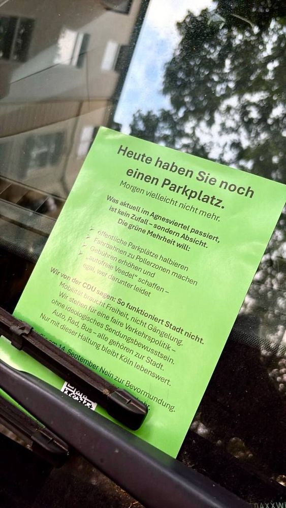 Grüner Zettel hinter Scheibenwischer eines Autos:
Heute haben Sie noch einen Parkplatz.
Morgen vielleicht nicht mehr.
Was aktuell im Agnesviertel passiert, ist kein Zufall - sondern Absicht.
Die grüne Mehrheit will: öffentliche Parkplätze halbieren
Fahrbahnen zu Pollerzonen machen Gebühren erhöhen und
"autofreie Veedel" schaffen - egal, wer darunter leidet
Wir von der CDU sagen: So funktioniert Stadt nicht.
Mobilität braucht Freiheit, nicht Gängelung.
Wir stehen für eine faire Verkehrspolitik-ohne ideologisches Sendungsbewusstsein.
Auto, Rad, Bus - alle gehören zur Stadt.
Nur mit dieser Haltung bleibt Köln lebenswert. die am 14 September Nein zur Bevormundung.