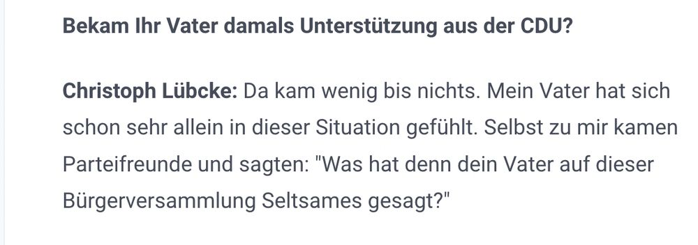 Bekam Ihr Vater damals Unterstützung aus der CDU?

Christoph Lübcke: Da kam wenig bis nichts. Mein Vater hat sich schon sehr allein in dieser Situation gefühlt. Selbst zu mir kamen Parteifreunde und sagten: "Was hat denn dein Vater auf dieser Bürgerversammlung Seltsames gesagt?"

