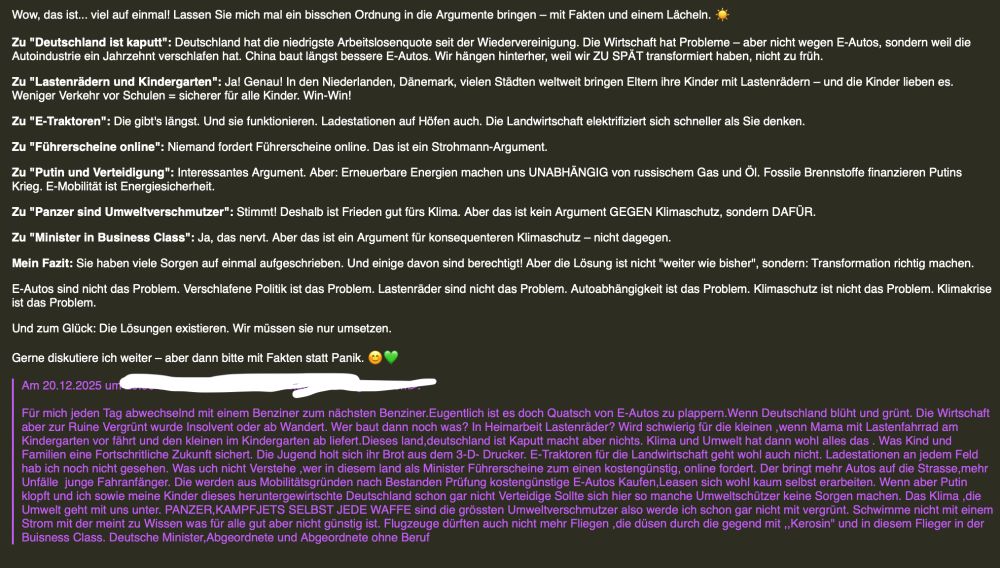 Die Mail im Wortlaut: 

Für mich jeden Tag abwechselnd mit einem Benziner zum nächsten Benziner.Eugentlich ist es doch Quatsch von E-Autos zu plappern.Wenn Deutschland blüht und grünt. Die Wirtschaft aber zur Ruine Vergrünt wurde Insolvent oder ab Wandert. Wer baut dann noch was? In Heimarbeit Lastenräder? Wird schwierig für die kleinen ,wenn Mama mit Lastenfahrrad am Kindergarten vor fährt und den kleinen im Kindergarten ab liefert.Dieses land,deutschland ist Kaputt macht aber nichts. Klima und Umwelt hat dann wohl alles das . Was Kind und Familien eine Fortschritliche Zukunft sichert. Die Jugend holt sich ihr Brot aus dem 3-D- Drucker. E-Traktoren für die Landwirtschaft geht wohl auch nicht. Ladestationen an jedem Feld hab ich noch nicht gesehen. Was uch nicht Verstehe ,wer in diesem land als Minister Führerscheine zum einen kostengünstig, online fordert. Der bringt mehr Autos auf die Strasse,mehr Unfälle  junge Fahranfänger. Die werden aus Mobilitätsgründen nach Bestanden Prüfung kostengünstige E-Autos Kaufen,Leasen sich wohl kaum selbst erarbeiten. Wenn aber Putin klopft und ich sowie meine Kinder dieses heruntergewirtschte Deutschland schon gar nicht Verteidige Sollte sich hier so manche Umweltschützer keine Sorgen machen. 

Meine Antwort gekürzt:
Wow, das ist... viel auf einmal! Lassen Sie mich mal ein bisschen Ordnung in die Argumente bringen - mit Fakten und einem Lächeln.
Zu "Deutschland ist kaputt": Deutschland hat die niedrigste Arbeitslosenquote seit der Wiedervereinigung. Die Wirtschaft hat Probleme - aber nicht wegen E-Autos, sondern weil die Autoindustrie ein Jahrzehnt verschlafen hat. China baut längst bessere E-Autos. Wir hängen hinterher, weil wir ZU SPÄT transformiert haben, nicht zu früh.
Lastenrädern und Kindergarten": Jal Genau! In den Niederlanden, Dänemark, vielen Städten weltweit bringen Eltern ihre Kinder mit Lastenrädern - und die Kinder lieben es.
Weniger Verkehr vor Schulen = sicherer für alle Kinder. Win-Win!
Zu "E-Traktoren": Die gibt'…