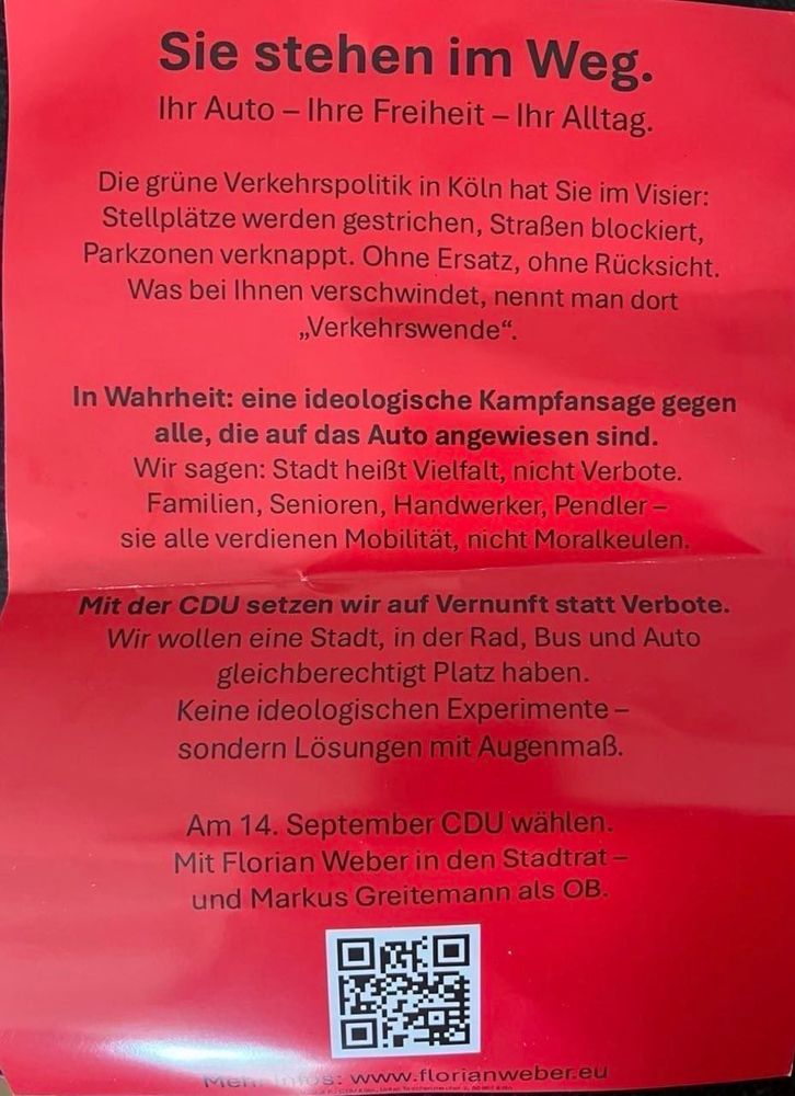 Roter Zettel. Text: 
Sie stehen im Weg.
Ihr Auto - Ihre Freiheit - Ihr Alltag.
Die grüne Verkehrspolitik in Köln hat Sie im Visier:
Stellplätze werden gestrichen, Straßen blockiert, Parkzonen verknappt. Ohne Ersatz, ohne Rücksicht.
Was bei Ihnen verschwindet, nennt man dort
„Verkehrswende"
In Wahrheit: eine ideologische Kampfansage gegen alle, die auf das Auto angewiesen sind.
Wir sagen: Stadt heißt Vielfalt, nicht Verbote.
Familien, Senioren, Handwerker, Pendler - sie alle verdienen Mobilität, nicht Moralkeulen.
Mit der CDU setzen wir auf Vernunft statt Verbote.
Wir wollen eine Stadt, in der Rad, Bus und Auto gleichberechtigt Platz haben.
Keine ideologischen Experimente - sondern Lösungen mit Augenmaß.
Am 14. September CDU wählen.
Mit Florian Weber in den Stadtrat - und Markus Greitemann als OB.