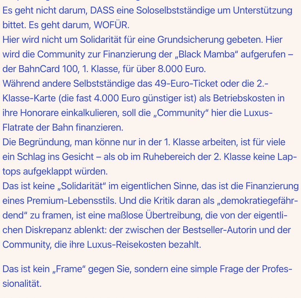 Es geht nicht darum, DASS eine Soloselbstständige um Unterstützung bittet. Es geht darum, WOFÜR.
Hier wird nicht um Solidarität für eine Grundsicherung gebeten. Hier wird die Community zur Finanzierung der „Black Mamba“ aufgerufen – der BahnCard 100, 1. Klasse, für über 8.000 Euro.
Während andere Selbstständige das 49-Euro-Ticket oder die 2.-Klasse-Karte (die fast 4.000 Euro günstiger ist) als Betriebskosten in ihre Honorare einkalkulieren, soll die „Community“ hier die Luxus-Flatrate der Bahn finanzieren.
Die Begründung, man könne nur in der 1. Klasse arbeiten, ist für viele ein Schlag ins Gesicht – als ob im Ruhebereich der 2. Klasse keine Laptops aufgeklappt würden.
Das ist keine „Solidarität“ im eigentlichen Sinne, das ist die Finanzierung eines Premium-Lebensstils. Und die Kritik daran als „demokratiegefährdend“ zu framen, ist eine maßlose Übertreibung, die von der eigentlichen Diskrepanz ablenkt: der zwischen der Bestseller-Autorin und der Community, die ihre Luxus-Reisekosten bezahlt.

Das ist kein „Frame“ gegen Sie, sondern eine simple Frage der Professionalität.