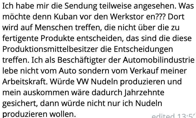 Ich habe mir die Sendung teilweise angesehen. Was möchte denn Kuban vor den Werkstor en??? Dort wird auf Menschen treffen, die nicht über die zu fertigente Produkte entscheiden, das sind die diese Produktionsmittelbesitzer die Entscheidungen treffen. Ich als Beschäftigter der Automobilindustrie lebe nicht vom Auto sondern vom Verkauf meiner Arbeitskraft. Würde VW Nudeln produzieren und mein auskommen wäre dadurch Jahrzehnte gesichert, dann würde nicht nur ich Nudeln produzieren wollen.