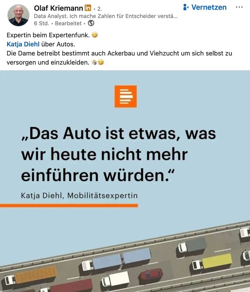 Screenshot eines Posts bei LinkedIn:

Olaf KriemannOlaf Kriemann  
 • 2.Premium • 2. Data Analyst. Ich mache Zahlen für Entscheider verständlich – mit Python | SQL | Excel | PowerBI | Machine Learning | KNIME - Nachfragen und hinterfragen.Data Analyst. Ich mache Zahlen für Entscheider verständlich – mit Python | SQL | Excel | PowerBI | Machine Learning | KNIME - Nachfragen und hinterfragen. 6 Std. • Bearbeitet • 
 vor 6 Stunden • Bearbeitet • Alle Mitglieder und Nicht-Mitglieder von LinkedIn
Expertin beim Expertenfunk. 🤣
Katja Diehl über Autos. 
Die Dame betreibt bestimmt auch Ackerbau und Viehzucht um sich selbst zu versorgen und einzukleiden. 🤷🏼🤣
