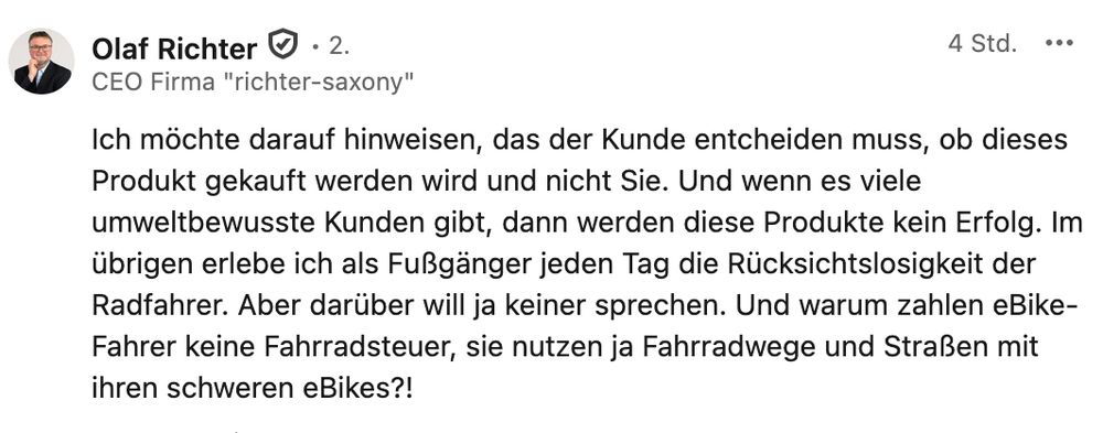 Ich möchte darauf hinweisen, das der Kunde entcheiden muss, ob dieses Produkt gekauft werden wird und nicht Sie. Und wenn es viele umweltbewusste Kunden gibt, dann werden diese Produkte kein Erfolg. Im übrigen erlebe ich als Fußgänger jeden Tag die Rücksichtslosigkeit der Radfahrer. Aber darüber will ja keiner sprechen. Und warum zahlen eBike-Fahrer keine Fahrradsteuer, sie nutzen ja Fahrradwege und Straßen mit ihren schweren eBikes?!