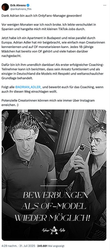 Dank Adrian bin auch ich OnlyFans-Manager geworden!
Vor wenigen Monaten war ich noch broke. Ich lebte verschuldet in Spanien und hangelte mich mit kleinen TikTok-Jobs durch.
Jetzt habe ich ein Apartment in Budapest und reise parallel durch Europa. Adrian Adler hat mir beigebracht, wie einfach man Creatorinnen kennenlernen und auf OF monetarisieren kann. Jedes 18-jährige Mädchen hat bereits von OF gehört und viele haben darüber nachgedacht.
Dafür bin ich ihm unendlich dankbar! Als erster erfolgreicher Coaching-Teilnehmer kann ich berichten, dass sein Ansatz funktioniert und als einziger in Deutschland die Models mit Respekt und weltanschaulicher Grundlage behandelt.
Folgt alle @ADRIAN ADLER_ und bewerbt euch für das Coaching, wenn auch ihr diesen Weg einschlagen wollt.
Potenzielle Creatorinnen können mich wie immer über Instagram erreichen. :)