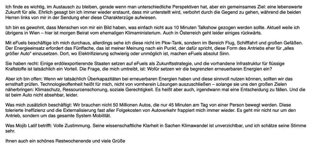 Screenshot meiner Antwort:
Ich finde es wichtig, im Austausch zu bleiben, gerade wenn man unterschiedliche Perspektiven hat, aber ein gemeinsames Ziel: eine lebenswerte Zukunft für alle. Ehrlich gesagt bin ich immer wieder erstaunt, dass mir unterstellt wird, verbohrt durch die Gegend zu gehen, während die beiden Herren links von mir in der Sendung eher diese Charakterzüge aufwiesen.

Ich bin es gewohnt, dass Menschen von mir ein Bild haben, was einfach nicht aus 10 Minuten Talkshow gezogen werden sollte. Aktuell weile ich übrigens in Wien – hier ist morgen Beirat vom ehemaligen Klimaministerium. Auch in Österreich geht leider einiges rückwärts.

Mit eFuels beschäftige ich mich durchaus, allerdings sehe ich diese nicht im Pkw-Tank, sondern im Bereich Flug, Schifffahrt und großen Gefäßen. Der Energieeinsatz erfordert das Fünffache, das ist meiner Meinung nach ein Punkt, der dafür spricht, diese Form des Antriebs eher für „alles größer Auto" einzusetzen. Dort, wo Elektrifizierung schwierig oder unmöglich ist, machen eFuels absolut Sinn.

Sie haben recht: Einige erdölexportierende Staaten setzen auf eFuels als Zukunftsstrategie, und die vorhandene Infrastruktur für flüssige Kraftstoffe ist tatsächlich ein Vorteil. Die Frage, die mich umtreibt, ist: Wofür setzen wir die begrenzten erneuerbaren Energien ein?

Aber ich bin offen: Wenn wir tatsächlich Überkapazitäten bei erneuerbaren Energien haben und diese sinnvoll nutzen können, sollten wir das ernsthaft prüfen. Technologieoffenheit heißt für mich, nicht von vornherein Lösungen auszuschließen – solange sie uns den großen Zielen näherbringen: Klimaschutz, Ressourcenschonung, soziale Gerechtigkeit. Es heißt aber auch, irgendwann mal eine Entscheidung zu fällen. Und die ist beim Auto nicht absehbar, leider.

Was mich zusätzlich beschäftigt: Wir brauchen nicht 50 Millionen Autos, die nur 45 Minuten am Tag von einer Person bewegt werden. Diese tolerierte Ineffizienz und die Externalisierung fast aller Folgekosten von Autover…