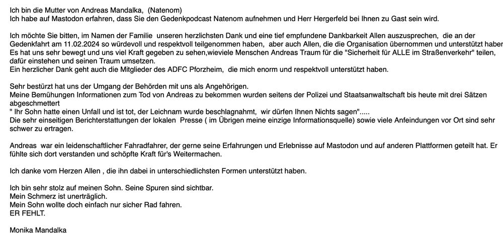 Ich bin die Mutter von Andreas Mandalka,  (Natenom)
Ich habe auf Mastodon erfahren, dass Sie den Gedenkpodcast Natenom aufnehmen und Herr Hergerfeld bei Ihnen zu Gast sein wird.

Ich möchte Sie bitten, im Namen der Familie  unseren herzlichsten Dank und eine tief empfundene Dankbarkeit Allen auszusprechen,  die an der Gedenkfahrt am 11.02.2024 so würdevoll und respektvoll teilgenommen haben,  aber auch Allen, die die Organisation übernommen und unterstützt haben.
Es hat uns sehr bewegt und uns viel Kraft gegeben zu sehen,wieviele Menschen Andreas Traum für die "Sicherheit für ALLE im Straßenverkehr" teilen, dafür einstehen und seinen Traum umsetzen.
Ein herzlicher Dank geht auch die Mitglieder des ADFC Pforzheim,  die mich enorm und respektvoll unterstützt haben.

Sehr bestürzt hat uns der Umgang der Behörden mit uns als Angehörigen.
Meine Bemühungen Informationen zum Tod von Andreas zu bekommen wurden seitens der Polizei und Staatsanwaltschaft bis heute mit drei Sätzen abgeschmettert