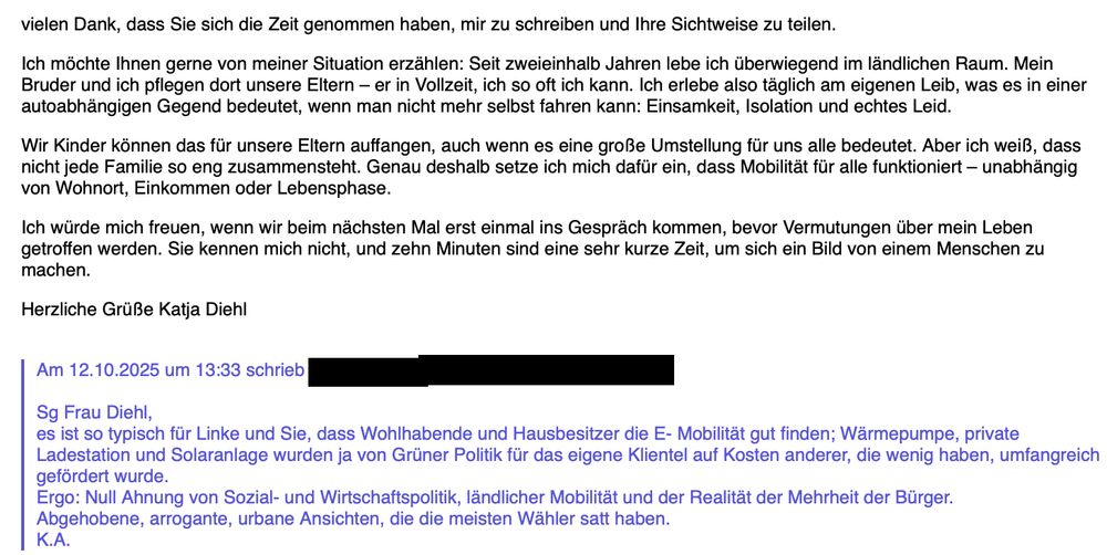 vielen Dank, dass Sie sich die Zeit genommen haben, mir zu schreiben und Ihre Sichtweise zu teilen.

Ich möchte Ihnen gerne von meiner Situation erzählen: Seit zweieinhalb Jahren lebe ich überwiegend im ländlichen Raum. Mein Bruder und ich pflegen dort unsere Eltern – er in Vollzeit, ich so oft ich kann. Ich erlebe also täglich am eigenen Leib, was es in einer autoabhängigen Gegend bedeutet, wenn man nicht mehr selbst fahren kann: Einsamkeit, Isolation und echtes Leid.

Wir Kinder können das für unsere Eltern auffangen, auch wenn es eine große Umstellung für uns alle bedeutet. Aber ich weiß, dass nicht jede Familie so eng zusammensteht. Genau deshalb setze ich mich dafür ein, dass Mobilität für alle funktioniert – unabhängig von Wohnort, Einkommen oder Lebensphase.

Ich würde mich freuen, wenn wir beim nächsten Mal erst einmal ins Gespräch kommen, bevor Vermutungen über mein Leben getroffen werden. 


Sg Frau Diehl, 
es ist so typisch für Linke und Sie, dass Wohlhabende und Hausbesitzer die E- Mobilität gut finden; Wärmepumpe, private Ladestation und Solaranlage wurden ja von Grüner Politik für das eigene Klientel auf Kosten anderer, die wenig haben, umfangreich gefördert wurde.
Ergo: Null Ahnung von Sozial- und Wirtschaftspolitik, ländlicher Mobilität und der Realität der Mehrheit der Bürger.
Abgehobene, arrogante, urbane Ansichten, die die meisten Wähler satt haben.
K.A.