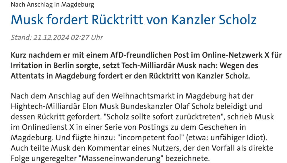 
Elon Musk
Player: audioScholz reagiert auf AfD-Wahlempfehlung von Musk
1 Min
Nach Anschlag in Magdeburg Musk fordert Rücktritt von Kanzler Scholz

Stand: 21.12.2024 02:27 Uhr

Kurz nachdem er mit einem AfD-freundlichen Post im Online-Netzwerk X für Irritation in Berlin sorgte, setzt Tech-Milliardär Musk nach: Wegen des Attentats in Magdeburg fordert er den Rücktritt von Kanzler Scholz.

Nach dem Anschlag auf den Weihnachtsmarkt in Magdeburg hat der Hightech-Milliardär Elon Musk Bundeskanzler Olaf Scholz beleidigt und dessen Rückritt gefordert. "Scholz sollte sofort zurücktreten", schrieb Musk im Onlinedienst X in einer Serie von Postings zu dem Geschehen in Magdeburg. Und fügte hinzu: "incompetent fool" (etwa: unfähiger Idiot). Auch teilte Musk den Kommentar eines Nutzers, der den Vorfall als direkte Folge ungeregelter "Masseneinwanderung" bezeichnete.