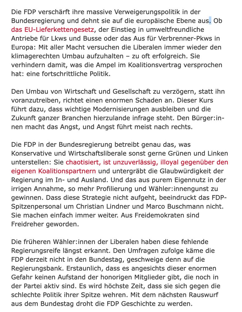Die FDP verschärft ihre massive Verweigerungspolitik in der Bundesregierung und dehnt sie auf die europäische Ebene aus. Ob das EU-Lieferkettengesetz, der Einstieg in umweltfreundliche Antriebe für Lkws und Busse oder das Aus für Verbrenner-Pkws in Europa: Mit aller Macht versuchen die Liberalen immer wieder den klimagerechten Umbau aufzuhalten – zu oft erfolgreich. Sie verhindern damit, was die Ampel im Koalitionsvertrag versprochen hat: eine fortschrittliche Politik.

Den Umbau von Wirtschaft und Gesellschaft zu verzögern, statt ihn voranzutreiben, richtet einen enormen Schaden an. Dieser Kurs führt dazu, dass wichtige Modernisierungen ausbleiben und die Zukunft ganzer Branchen hierzulande infrage steht. Den Bür­ge­r:in­nen macht das Angst, und Angst führt meist nach rechts.

Die FDP in der Bundesregierung betreibt genau das, was Konservative und Wirtschaftsliberale sonst gerne Grünen und Linken unterstellen: Sie chaotisiert, ist unzuverlässig, illoyal gegenüber den eigenen Koalition