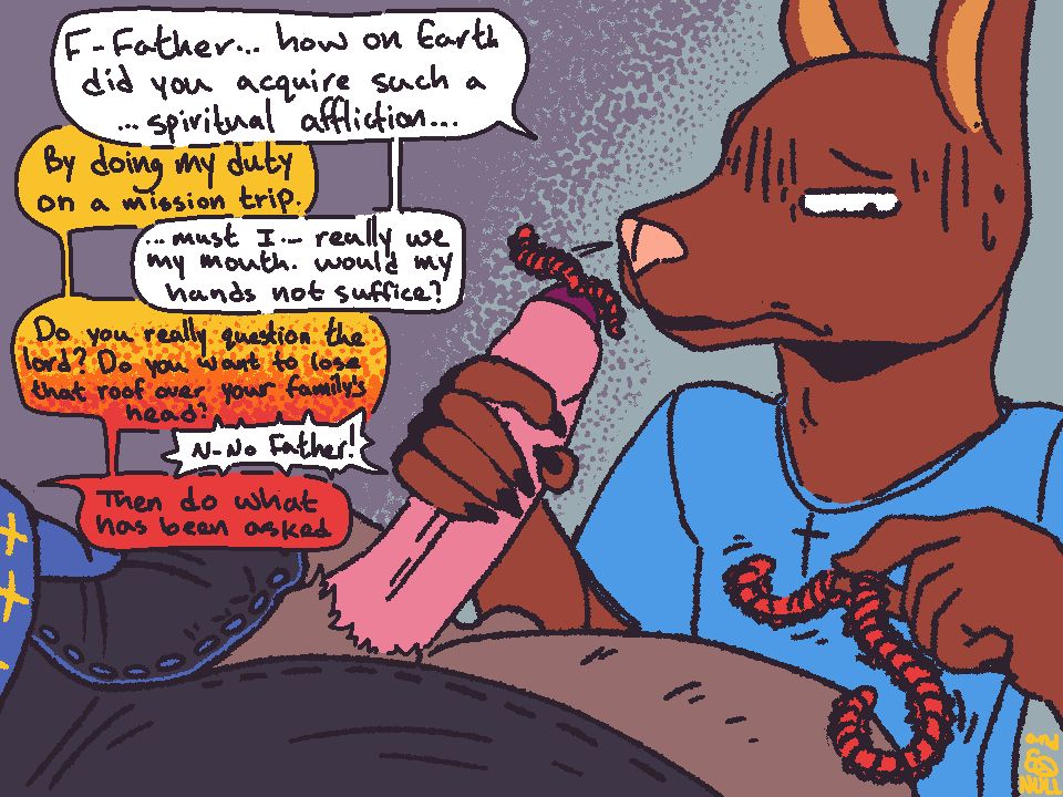 A digital drawing of a canine character looking squeamish. He looks down at a red, lump worm that squirms and twist while pinched between his fingers. In his right hand, he holds the cock of his priest. His cock pokes out from his partially unbuttoned robes. From the tip of his head, another pair of worms twist and coil about.

"F-Father... how on Earth did you acquire such an ...spiritual affliction," ask the man, his voice shaking from the uncomfortable situation he is in.

"By doing my duty on a mission trip," the priest calmly replies.

"...must I... really use my mouth. Would my hands not suffice," the man ask as he continues looking down at the worms in disgust. The creatures are each at least a half-foot long.

"Do you really question the lord? Do you want to lose that roof over your family's head," replies the priest. His tone shifts from calming to a stern threat. 

"N-No Father," the man replies in terror. 

"Then do what has been asked."