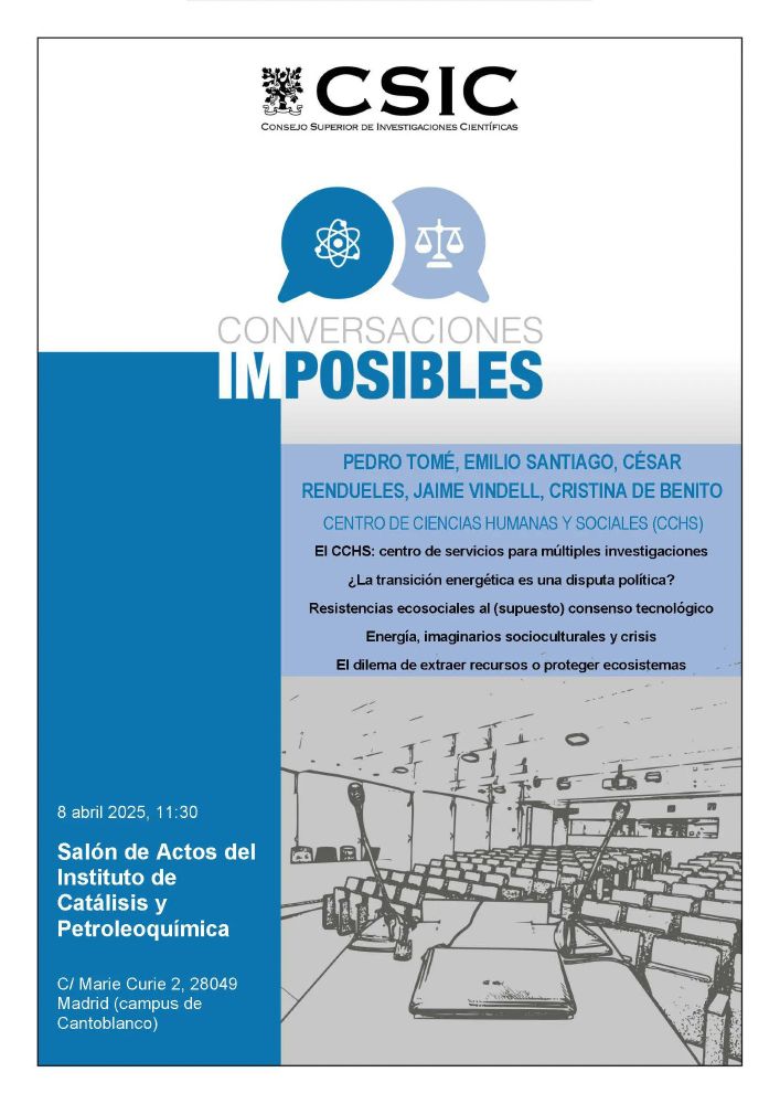 El próximo martes 8 de abril, el Instituto de Catálisis y Petroleoquímica del CSIC acogerá una actividad singular e innovadora: «Conversaciones imposibles», un espacio de diálogo interdisciplinar entre científicos sociales y científicos del ámbito experimental centrado en un reto crucial de nuestro tiempo: la transición energética.

Bajo el título «Entablar y fortalecer una conexión entre los aspectos sociales y tecnológicos de la transición energética», esta jornada busca tender puentes entre las dimensiones tecnocientíficas y sociopolíticas de los procesos de descarbonización, sostenibilidad y justicia energética.

La actividad se desarrollará a través de cuatro charlas breves (15 minutos cada una) impartidas por investigadores del área de Ciencias Sociales del CSIC, seguidas de una mesa redonda con participación cruzada entre disciplinas.

 
Programa

Programa de intervenciones:

🔹 “¿La transición energética es una disputa política?”

Emilio Santiago (Instituto de Lengua, Literatura y Antropoogía – ILLA)

🔹 “Energía, imaginarios socioculturales y crisis ecosocial”

Jaime Vindel (Instituto de Historia – IH)

Una reflexión sobre la modernidad energética y sus representaciones culturales.

🔹 “El dilema de extraer recursos o proteger ecosistemas”

Cristina de Benito (Instituto de Lengua, Literatura y Antropología – ILLA)

Análisis de conflictos socioenergéticos y justicia territorial.

🔹 “Resistencias ecosociales al (supuesto) consenso tecnológico”

César Rendueles (Instituto de Filosofía – IFS)

Exploración crítica de los desafíos sociales de la descarbonización.

🗣 Mesa redonda de debate

Con la participación de:

    Emilio Santiago (ILLA)
    César Rendueles (IFS)
    Miguel Antonio Peña (ICP)
    Miguel Ángel Bañares (ICP)
    Modera: Dalia Liuzzi (ICP)

 
