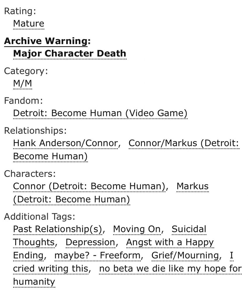 Rating: Mature

Archive Warning: Major Character Death

Category: M/M

Fandom: Detroit Become Human (Video Game)

Relationships: Hank Anderson/Connor, Connor/Markus (Detroit: Become Human)

Characters: Connor (Detroit: Become Human), Markus (Detroit: Become Human)

Additional Tags: Past Relationship(s), Moving On, Suicidal Thoughts, Depression, Angst with a Happy Ending, maybe? - Freeform, Grief/Mourning, I cried writing this, no beta we die like my hope for humanity