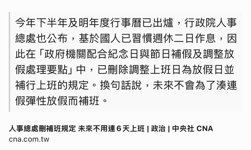 Text Shot: 今年下半年及明年度行事曆已出爐，行政院人事總處也公布，基於國人已習慣週休二日作息，因此在「政府機關配合紀念日與節日補假及調整放假處理要點」中，已刪除調整上班日為放假日並補行上班的規定。換句話說，未來不會為了湊連假彈性放假而補班。