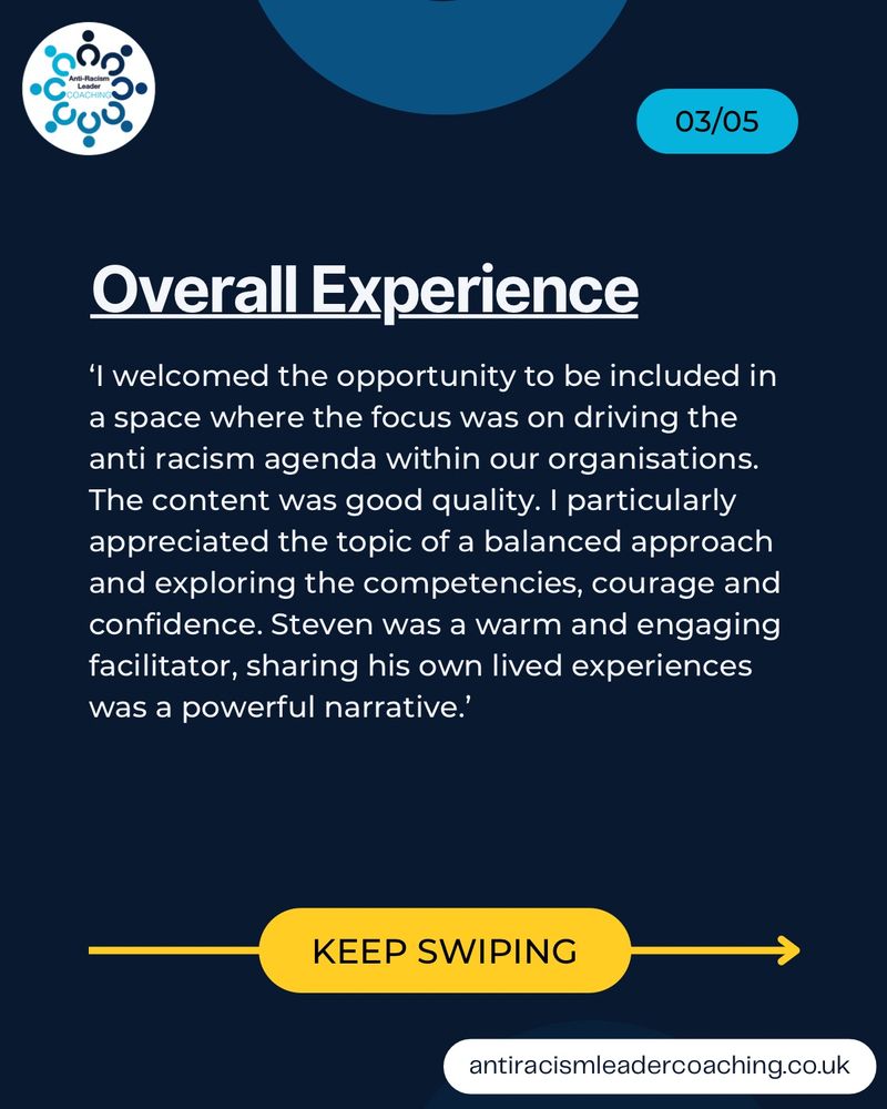 'I welcomed the opportunity to be included in a space where the focus was on driving the anti racism agenda within our organisations.
The content was good quality. I particularly appreciated the topic of a balanced approach and exploring the competencies, courage and confidence. Steven was a warm and engaging facilitator, sharing his own lived experiences was a powerful narrative.'