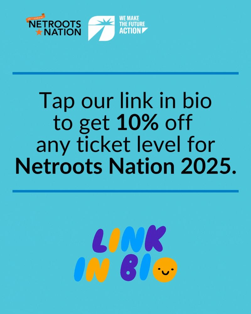 Graphic with Netroots Nation and We Make the Future Action logos. Text reads: “Tap our link in bio to get 10% off any ticket level for Netroots Nation 2025.” At the bottom is colorful, playful text that says “LINK IN BIO” with a smiley face in the “O.” Blue background.