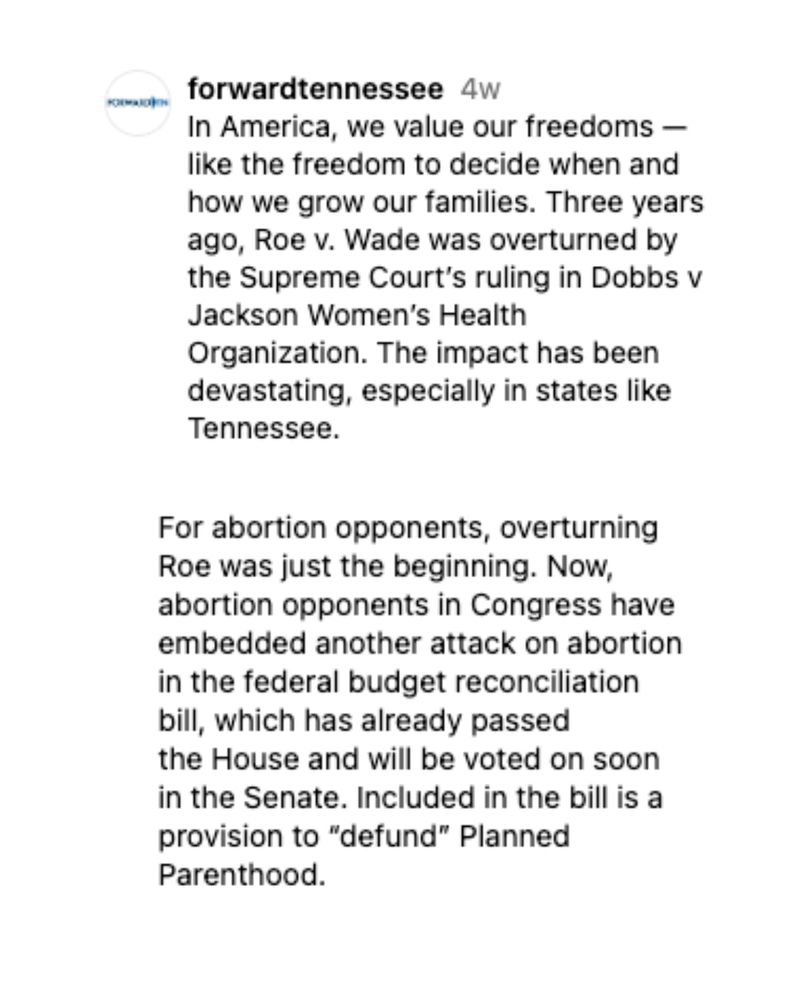 Instagram post from @forwardtennessee. The caption begins:
“In America, we value our freedoms — like the freedom to decide when and how we grow our families. Three years ago, Roe v. Wade was overturned by the Supreme Court’s ruling in Dobbs v. Jackson Women’s Health Organization. The impact has been devastating, especially in states like Tennessee…”
The post goes on to describe how a new federal budget reconciliation bill includes a provision to defund Planned Parenthood and urges people to take action.