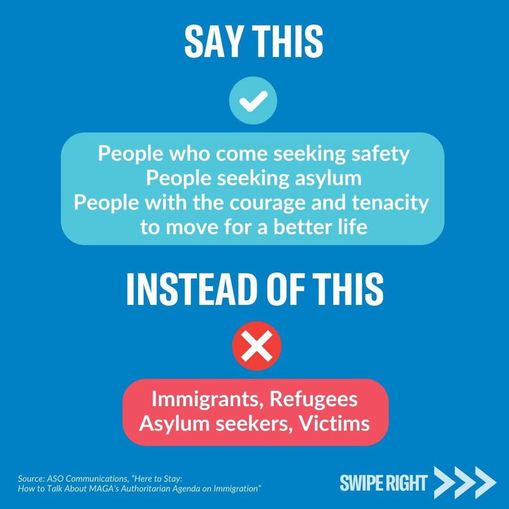 A “Say This / Instead of This” graphic. Recommended phrases include:
– “People who come seeking safety”
– “People seeking asylum”
– “People with the courage and tenacity to move for a better life”
Discouraged phrases include:
– “Immigrants”
– “Refugees”
– “Asylum seekers”
– “Victims”