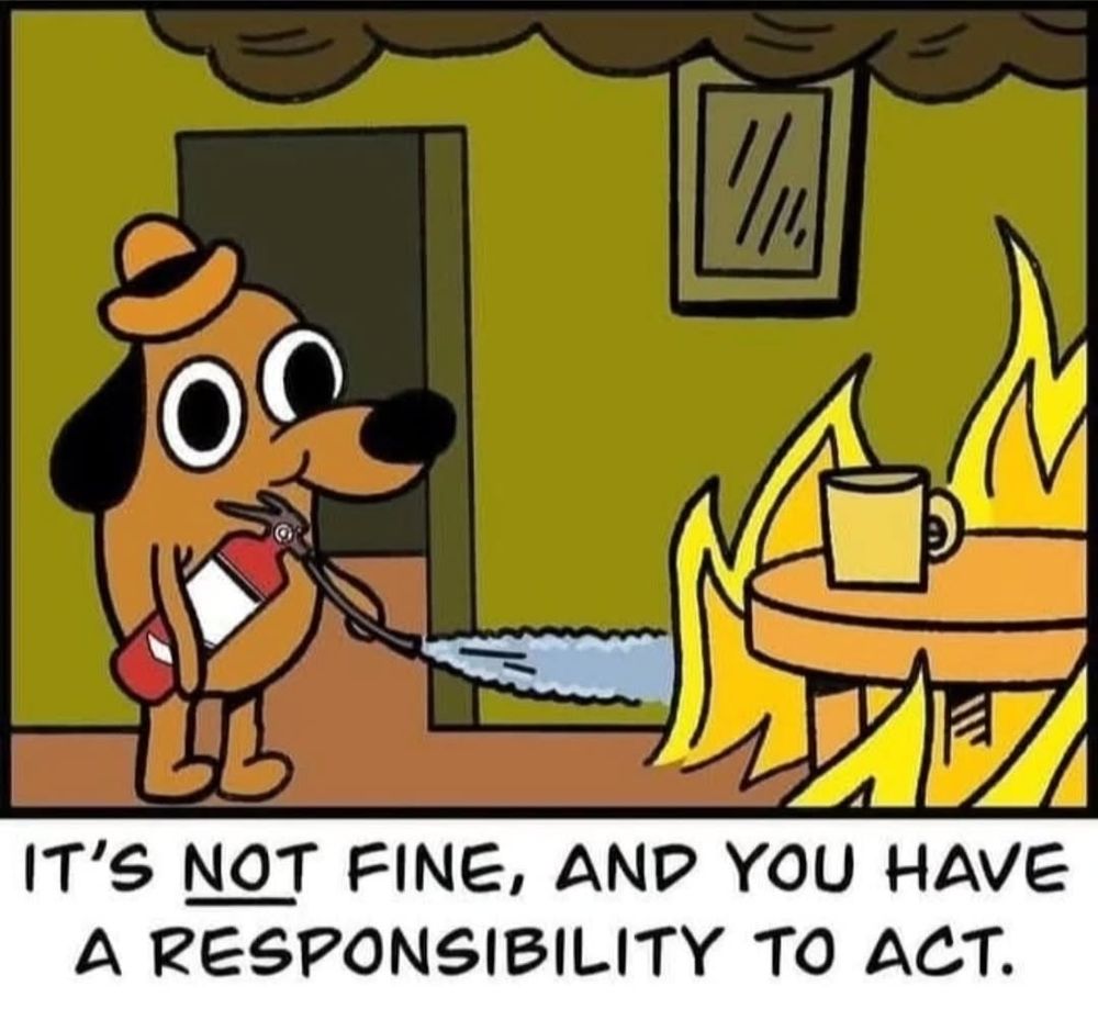The dog in a room full of flames meme, except it has a fire extinguisher and is attempting to quell the blaze. Text below the image reads, "It's not fine, and you have a responsibility to act."