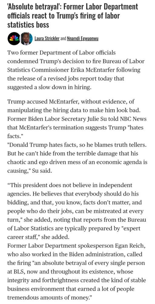 NBC article: "'Absolute betrayal': Former Labor Department officials react to Trump's firing of labor statistics boss.

Laura Strickler and Nnamdi Egwuonwu
Two former Department of Labor officials condemned Trump's decision to fire Bureau of Labor Statistics Commissioner Erika McEntarfer following the release of a revised jobs reportg today that suggested a slow down in hiring.

Trump accused McEntarfer, without evidence, of manipulating the hiring data to make him look bad. Former Biden Labor Secretary Julie Su told NBC News that McEntarfer's termination suggests Trump "hates facts."

"Donald Trump hates facts, so he blames truth tellers. But he can’t hide from the terrible damage that his chaotic and ego driven mess of an economic agenda is causing," Su said.

“This president does not believe in independent agencies. He believes that everybody should do his bidding, and that, you know, facts don’t matter, and people who do their jobs, can be mistreated at every turn," she added, noting that reports from the Bureau of Labor Statistics are typically prepared by "expert career staff," she added.

Former Labor Department spokesperson Egan Reich, who also worked in the Biden administration, called the firing "an absolute betrayal of every single person at BLS, now and throughout its existence, whose integrity" and forthrightness created the kind of stable business environment that earned a lot of people tremendous amounts of money.”