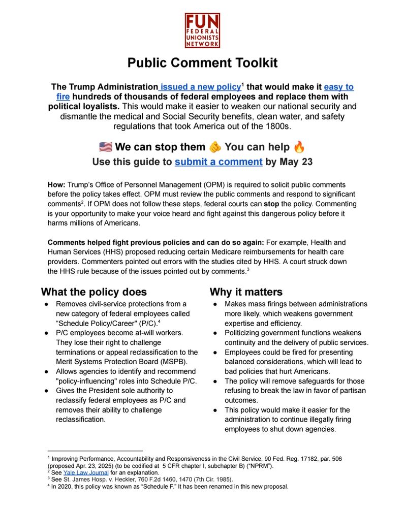 Public Comment Toolkit
The Trump Administration issued a new policy that would make it easy to
fire hundreds of thousands of federal employees and replace them with political loyalists. This would make it easier to weaken our national security and
dismantle the medical and Social Security benefits, clean water and safety
regulations that took America out of the 1800s. We can stop them.
Use this guide to submit a comment by May 23
How: Trump’s Office of Personnel Management is required to solicit public comments
before the policy takes effect. OPM must review the public comments and respond to significant
comments
2. If OPM does not follow these steps, federal courts can stop the policy. Commenting
is your opportunity to make your voice heard and fight against this dangerous policy before it
harms millions of Americans.
Comments helped fight previous policies and can do so again: For example, Health and
Human Services proposed reducing certain Medicare reimbursements for health care
providers. Commenters pointed out errors with the studies cited by HHS. A court struck down
the HHS rule because of the issues pointed out by comments.
3. What the policy does
Removes civil-service protections from a
new category of federal employees called
Schedule Policy/Career.
P/C employees become at-will workers.
They lose their right to challenge
terminations or appeal reclassification to the
Merit Systems Protection Board.
Allows agencies to identify and recommend
"policy-influencing" roles into Schedule P/C.
Gives the President sole authority to
reclassify federal employees as P/C and
removes their ability to challenge
reclassification. Why it matters. Makes mass firings between administrations
more likely, which weakens government
expertise and efficiency.
Politicizing government functions weakens
continuity and the delivery of public services.
The policy will remove safeguards for those
refusing to break the law in favor of partisan
outcomes.