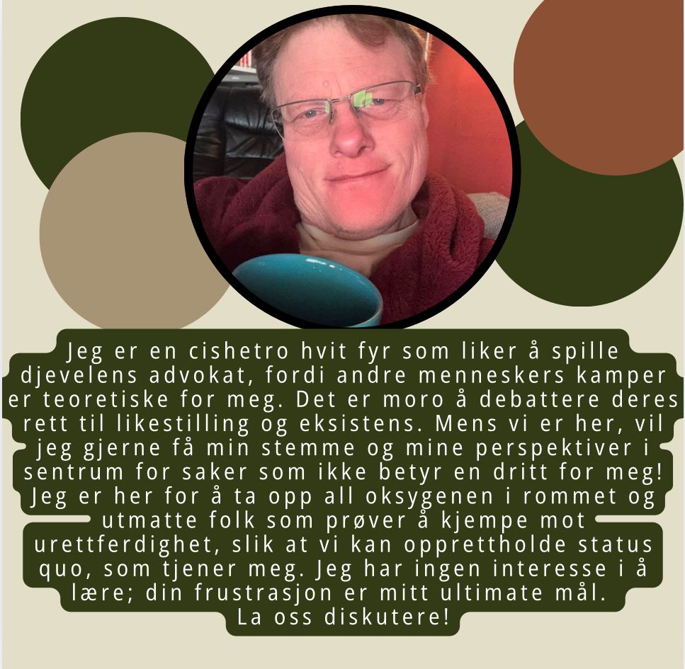 Meme med bilde av Mads med teksten: Jeg er en cishetro hvit fyr som liker å spille djevelens advokat, fordi andre menneskers kamper er teoretiske for meg. Det er moro å debattere deres rett til likestilling og eksistens. Mens vi er her, vil jeg gjerne få min stemme og mine perspektiver i sentrum for saker som ikke betyr en dritt for meg! Jeg er her for å ta opp all oksygenen i rommet og utmatte folk som prøver å kjempe mot urettferdighet, slik at vi kan opprettholde status quo, som tjener meg. Jeg har ingen interesse i å lære; din frustrasjon er mitt ultimate mål. 
La oss diskutere!