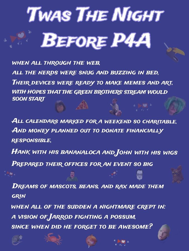 Dark purple background

Text from top to bottom, left to right:
'Twas The Night Before P4A 

When all through the web,
All the nerds were snug and buzzing in bed,
Their devices ready to make memes and art
With hopes that the greenbrothers' stream would soon start

All calendars were marked for a weekend so charitable,
And money planned out to donate financially responsible
Hank with his bananaloca and John with his wigs
Prepared their offices for an event so big

Dreams of mascots, beans, and rax made them grin
When all of the sudden a nightmare crept in:
A vision of Jarrod fight a possum,
Since when did he forget to be awesome?

In the background are small faint icons.
From top to bottom, left to right:
P4A logo, bananaloca 
John with purple wig, pizza slice, Hank trying to be a crab, P4A logo, John in a green wig
P4A logo, John with a pink mustache, P4A logo, Mr. D, Beanie Sandfurbs 
Possum, crab, onion Jarrod, P4A logo, Jarrod 
