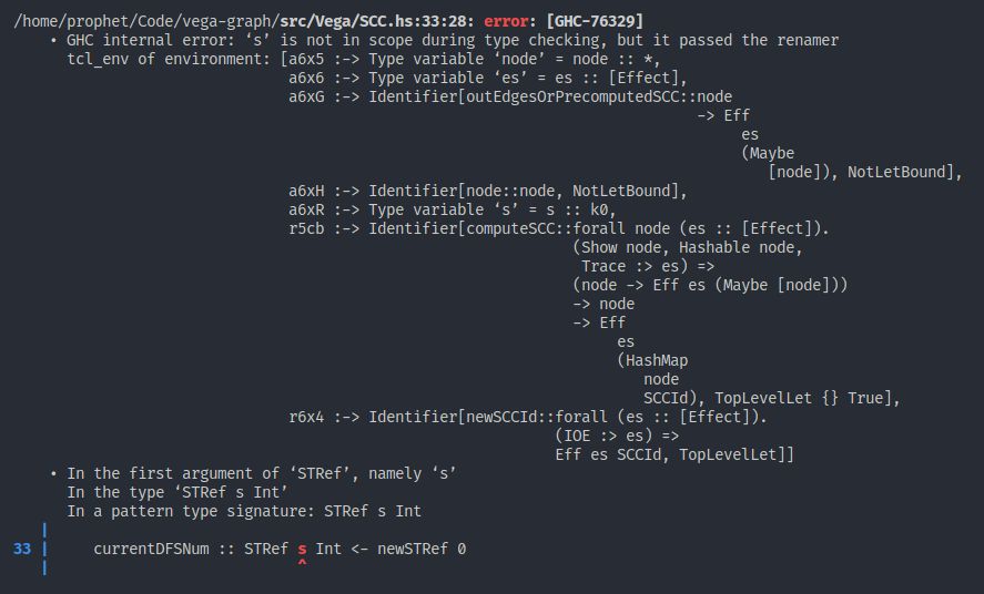 /home/prophet/Code/vega-graph/src/Vega/SCC.hs:33:28: error: [GHC-76329]
    • GHC internal error: ‘s’ is not in scope during type checking, but it passed the renamer
      tcl_env of environment: [a6x5 :-> Type variable ‘node’ = node :: *,
                               a6x6 :-> Type variable ‘es’ = es :: [Effect],
                               a6xG :-> Identifier[outEdgesOrPrecomputedSCC::node
                                                                             -> Eff
                                                                                  es
                                                                                  (Maybe
                                                                                     [node]), NotLetBound],
                               a6xH :-> Identifier[node::node, NotLetBound],
                               a6xR :-> Type variable ‘s’ = s :: k0,
                               r5cb :-> Identifier[computeSCC::forall node (es :: [Effect]).
                                                               (Show node, Hashable node,
                                                                Trace :> es) =>
                                                               (node -> Eff es (Maybe [node]))
                                                               -> node
                                                               -> Eff
                                                                    es
                                                                    (HashMap
                                                                       node
                                                                       SCCId), TopLevelLet {} True],
                               r6x4 :-> Identifier[newSCCId::forall (es :: [Effect]).
                                                             (IOE :> es) =>
                                                             Eff es SCCId, TopLevelLet]]
