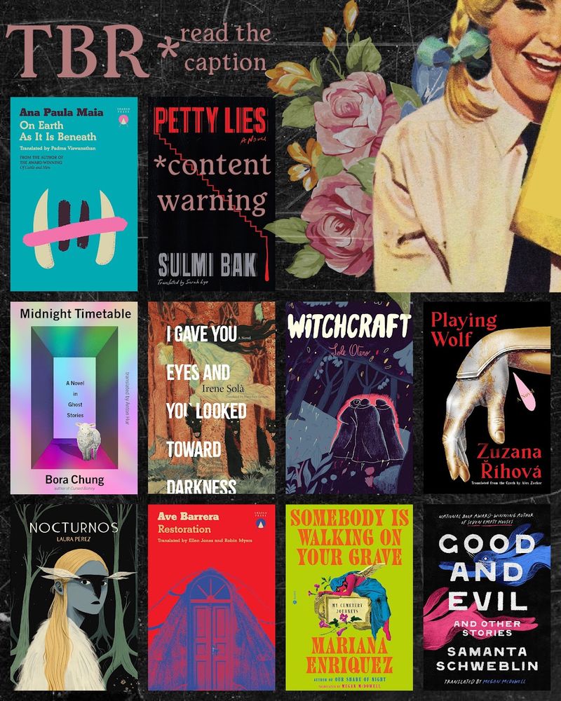 On Earth as it is Beneath by Ana Paula Maia (author of Of Cattle and Men which I also recommend)
Petty Lies by Sulmi Bak (*be warned. I’m seeing early reviews reporting animal stuff) 👀
Midnight Timetable by Bora Chung 
I Gave You Eyes and You Looked Toward Darkness by Irene Solá (I loved When I Sing, Mountains Dance)
Witchcraft by Sole Otero (DYING FOR THIS!!!)
Playing Wolf by Zuzana Říhová
Nocturnos by Laura Pérez (NEED)
Restoration by Ave Barrera
Somebody is Walking on Your Grave by Mariana Enriquez (I don’t typically read NF or biographical books buuuut)
Good and Evil and Other Stories by Samanta Schweblin (I loved Fever Dream and now I’m collecting all her books)