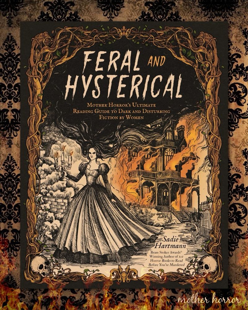 My book cover! -Sadie
Hartmann
Bram Stoker Awards®
Winning Author of 1o1
Horror Books to Read
Before You're Murdered

FERAL
AND
HYSTERICAL
MOTHER HORROR's ULTIMATE
READING GUIDE TO DARK AND DISTURBING
FICTION BY WOMEN