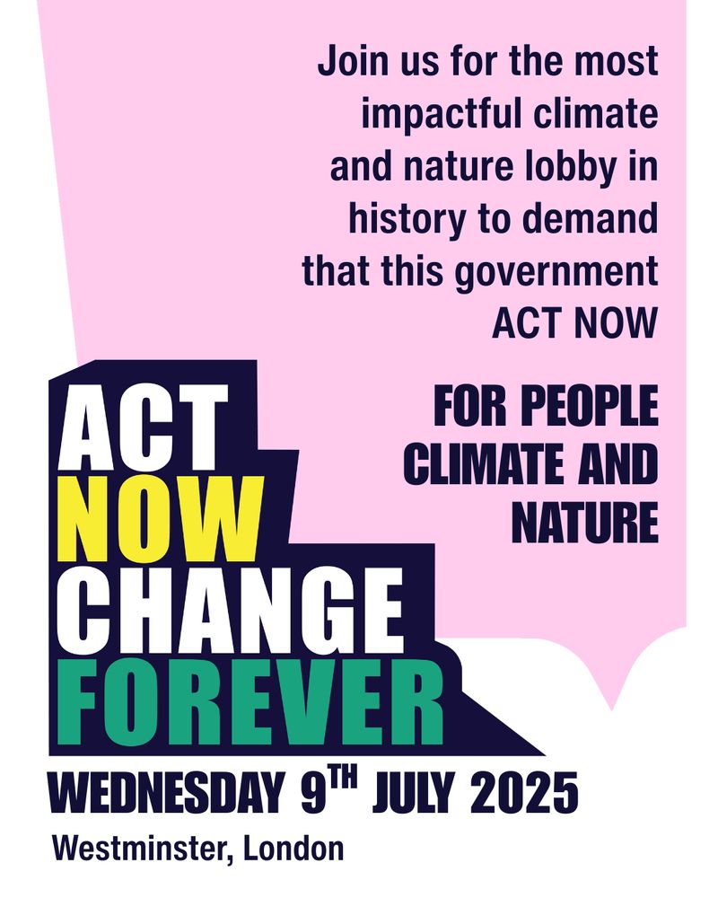 Graphic which reads: Join us for the most impactful climate and nature lobby in history to demand that this government ACT NOW FOR PEOPLE CLIMATE AND NATURE. Wednesday 9th July 2025. Westminster, London