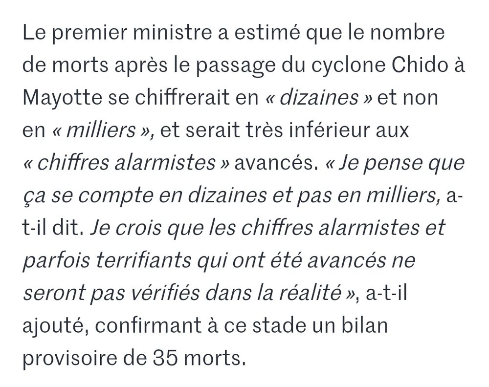 Retranscription de la prise de parole de Bayrou sur BFM TV : Le premier ministre a estimé que le nombre de morts après le passage du cyclone Chido à Mayotte se chiffrerait en « dizaines » et non en « milliers », et serait très inférieur aux « chiffres alarmistes » avancés. « Je pense que ça se compte en dizaines et pas en milliers, a-t-il dit. Je crois que les chiffres alarmistes et parfois terrifiants qui ont été avancés ne seront pas vérifiés dans la réalité », a-t-il ajouté, confirmant à ce stade un bilan provisoire de 35 morts.
