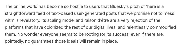 A text block that reads: The online world has become so hostile to users that Bluesky’s pitch of ‘here is a straightforward feed of text-based user-generated posts that we promise not to mess with’ is revelatory. Its scaling model and raison d’être are a very rejection of the platforms that have colonized the rest of our digital lives, and relentlessly commodified them. No wonder everyone seems to be rooting for its success, even if there are, pointedly, no guarantees those ideals will remain in place.
