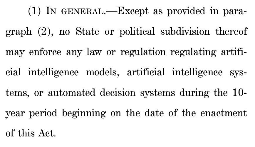 (1) IN GENERAL.—Except as provided in para6 graph (2), no State or political subdivision thereof
7 may enforce any law or regulation regulating artifi8 cial intelligence models, artificial intelligence sys9 tems, or automated decision systems during the 10-
10 year period beginning on the date of the enactment
11 of this Act.