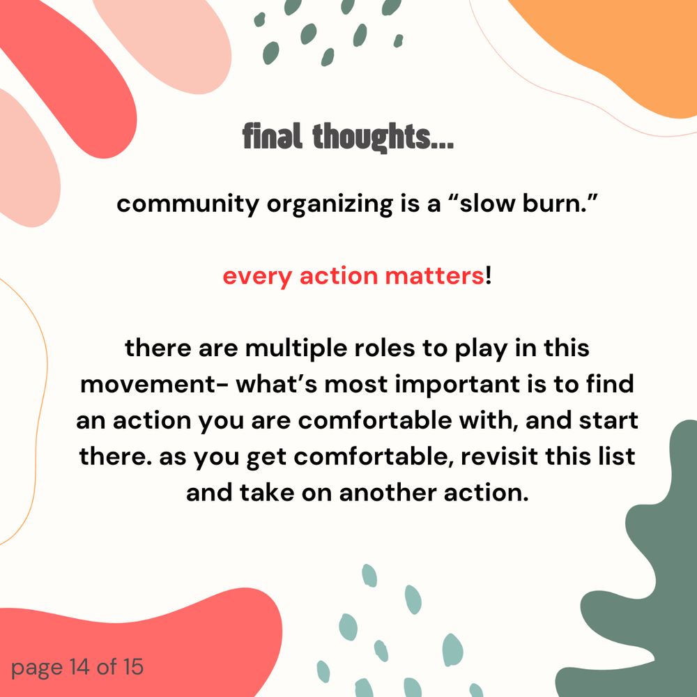 Final thoughts- community organizing is a "slow burn." Every action matters! There are multiple roles to play in this movement- what's most important is to find an action you are comfortable with, and start there. As you get comfortable, revisit this list and take on another action.