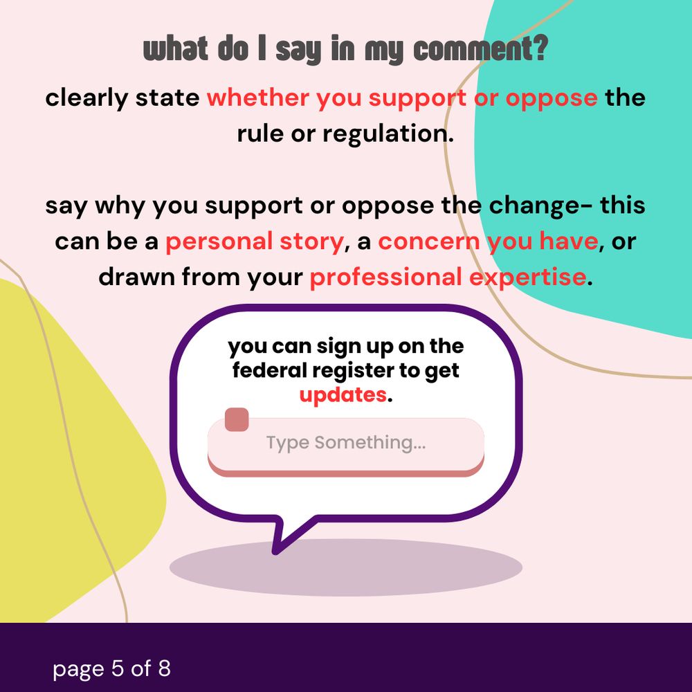 What do I say in my comment? Clearly state whether or support or oppose the rule or regulation. Say why you support or oppose the change- this can be a personal story, a concern you have, or drawn from your professional expertise. You can sign up on the federal register to get updates.
