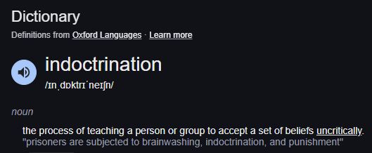 Dictionary

indoctrination
/ɪnˌdɒktrɪˈneɪʃn/
noun
the process of teaching a person or group to accept a set of beliefs uncritically.
"prisoners are subjected to brainwashing, indoctrination, and punishment"