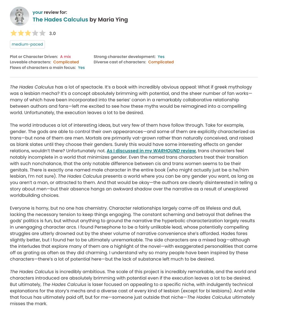 FULL REVIEW AVAILABLE AT: https://app.thestorygraph.com/reviews/0396e309-7f13-43a6-96dc-877985aa99d9

The Hades Calculus has a lot of spectacle. It’s a book with incredibly obvious appeal: What if greek mythology was a lesbian mecha? It’s a concept absolutely brimming with potential, and the sheer number of fan works—many of which have been incorporated into the series’ canon in a remarkably collaborative relationship between authors and fans—left me excited to see how these myths would be reimagined into a compelling world. Unfortunately, the execution leaves a lot to be desired.

The world introduces a lot of interesting ideas, but very few of them have follow through. Take for example, gender. The gods are able to control their own appearances—and some of them are explicitly characterized as trans—but none of them are men. Mortals are primarily vat-grown rather than naturally conceived, and raised as blank slates until they choose their genders. Surely this would have some interesting effects on gender relations, wouldn’t there? Unfortunately not. As I discussed in my WARHOUND review, trans characters feel notably incomplete in a world that minimizes gender. Even the named trans characters treat their transition with such nonchalance, that the only notable difference between cis and trans women seems to be their genitals. There is exactly one named male character in the entire book (who might actually just be a he/him lesbian, I’m not sure). The Hades Calculus presents a world where you can be any gender you want, as long as you aren’t a man, or attracted to them. And that would be okay—the authors are clearly disinterested in telling a story about men—but their absence hangs an awkward shadow over the narrative as a result of unexplored worldbuilding choices.

Everyone is horny, but no one has chemistry. Character relationships largely came off as lifeless and dull, lacking the necessary tension to keep things engaging. The constant scheming and betrayal that de…