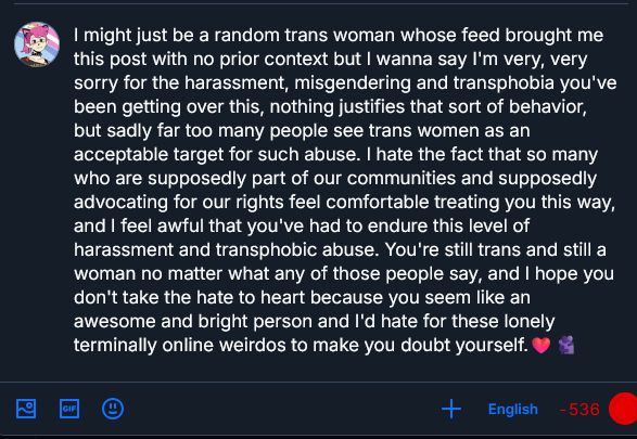 A screenshotted Bluesky post draft which is over the character limit, reading: "I might just be a random trans woman whose feed brought me this post with no prior context but I wanna say I'm very, very sorry for the harassment, misgendering and transphobia you've been getting over this, nothing justifies that sort of behavior, but sadly far too many people see trans women as an acceptable target for such abuse. I hate the fact that so many who are supposedly part of our communities and supposedly advocating for our rights feel comfortable treating you this way, and I feel awful that you've had to endure this level of harassment and transphobic abuse. You're still trans and still a woman no matter what any of those people say, and I hope you don't take the hate to heart because you seem like an awesome and bright person and I'd hate for these lonely terminally online weirdos to make you doubt yourself."