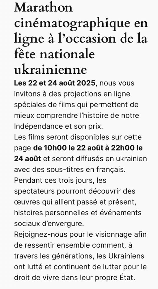 Marathon cinématographique en ligne à l’occasion de la fête nationale ukrainienne 
Marathon cinématographique en ligne à l’occasion de la fête nationale ukrainienne 
Les 22 et 24 août 2025, nous vous invitons à des projections en ligne spéciales de films qui permettent de mieux comprendre l’histoire de notre Indépendance et son prix.
Les films seront disponibles sur cette page de 10h00 le 22 août à 22h00 le 24 août et seront diffusés en ukrainien avec des sous-titres en français.
Pendant ces trois jours, les spectateurs pourront découvrir des œuvres qui allient passé et présent, histoires personnelles et événements sociaux d’envergure.
Rejoignez-nous pour le visionnage afin de ressentir ensemble comment, à travers les générations, les Ukrainiens ont lutté et continuent de lutter pour le droit de vivre dans leur propre État.