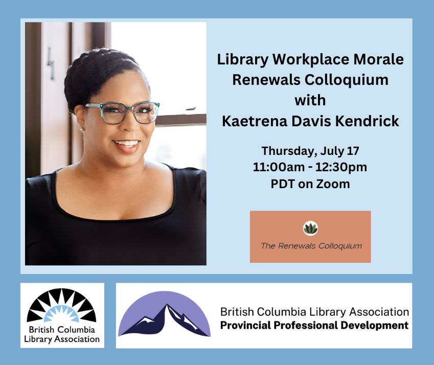 On a light blue background, the text says, 'Library Workplace Morale Renewals Colloquium with Kaetrena Davis Kendrick. Thursday, July 17, 11am-12:30pm PDT on Zoom.' There is a headshot of Kaetrena who is a Black woman wearing glasses and a black blouse. She is smiling and has her hair in a braided wrap. There are three logos. The Renewals Colloquium, the British Columbia Library Association, and the Provincial Professional Development program.