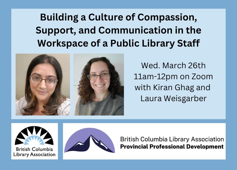 On a blue background the text says 'Building a Culture of Compassion, Support, and Communication in the Workspace of a Public Library Staff. Wed. March 26th 11am-12pm on Zoom with Kiran Ghag and Laura Weisgarber." The image includes two semi-circle logos for the British Columbia Library Association and Professional Development Program. There are two head shots of Kiran and Laura who both have mid-length brown hair and wear glasses.