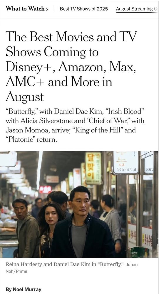 What to Watch ›
Best TV Shows of 2025
August Streaming G
The Best Movies and TV
Shows Coming to Disney +, Amazon, Max, AMC+ and More in August
"Butterfly," with Daniel Dae Kim, "Trish Blood" with Alicia Silverstone and 'Chief of War," with Jason Momoa, arrive; "King of the Hill" and
"Platonic" return.
달맞
이
445-8788
88V
Reina Hardesty and Daniel Dae Kim in "Butterfly." Juhan
Noh/Prime
By Noel Murray