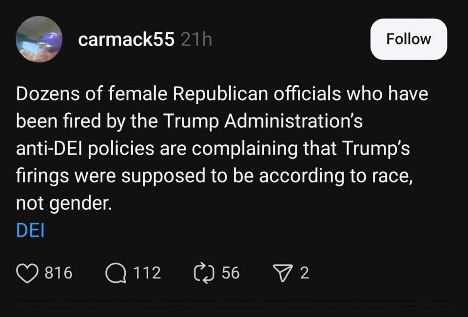 carmack55 21h
Follow
Dozens of female Republican officials who have been fired by the Trump Administration's anti-DEl policies are complaining that Trump's firings were supposed to be according to race, not gender.
DEI
816
@ 112