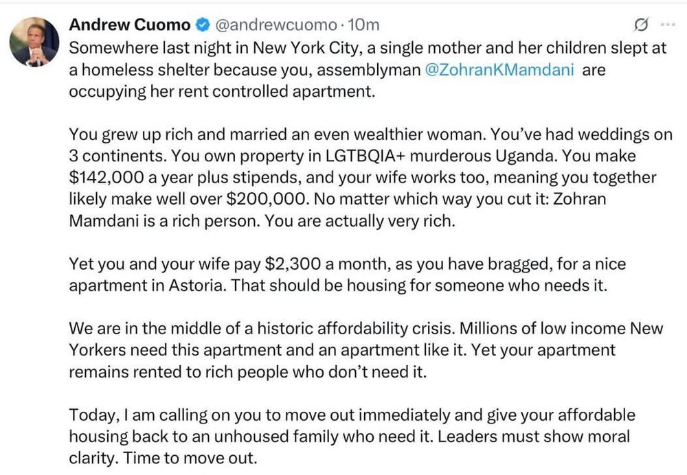 Andrew Cuomo © @andrewcuomo • 10m
Somewhere last night in New York City, a single mother and her children slept at a homeless shelter because you, assemblyman @ZohranKMamdani are occupying her rent controlled apartment.
You grew up rich and married an even wealthier woman. You've had weddings on 3 continents. You own property in LGTBQIA+ murderous Uganda. You make $142,000 a year plus stipends, and your wife works too, meaning you together likely make well over $200,000. No matter which way you cut it: Zohran Mamdani is a rich person. You are actually very rich.
Yet you and your wife pay $2,300 a month, as you have bragged, for a nice apartment in Astoria. That should be housing for someone who needs it.
We are in the middle of a historic affordability crisis. Millions of low income New Yorkers need this apartment and an apartment like it. Yet your apartment remains rented to rich people who don't need it.
Today, I am calling on you to move out immediately and give your affordable housing back to an unhoused family who need it. Leaders must show moral clarity. Time to move out.