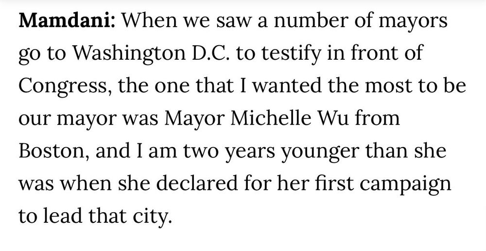 Mamdani: When we saw a number of mayors go to Washington D.C. to testify in front of Congress, the one that I wanted the most to be our mayor was Mayor Michelle Wu from Boston, and I am two years younger than she was when she declared for her first campaign to lead that city.