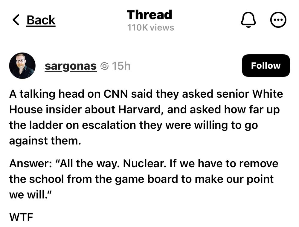 A talking head on CNN said they asked senior White House insider about Harvard, and asked how far up the ladder on escalation they were willing to go against them.
Answer: "All the way. Nuclear. If we have to remove the school from the game board to make our point we will."