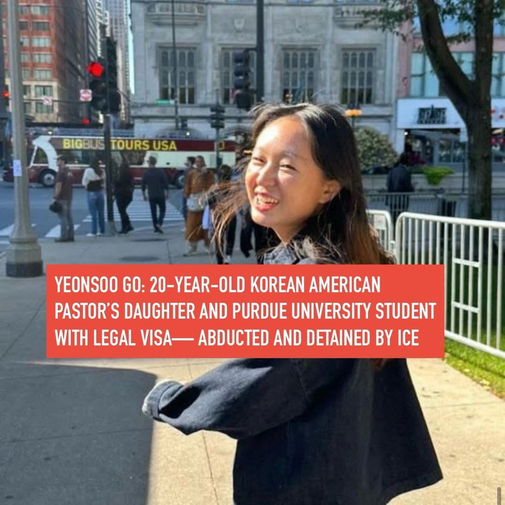 
YEONSOO GO: 20-YEAR-OLD KOREAN AMERICAN PASTOR'S DAUGHTER AND PURDUE UNIVERSITY STUDENT WITH LEGAL VISA- ABDUCTED AND DETAINED BY ICE