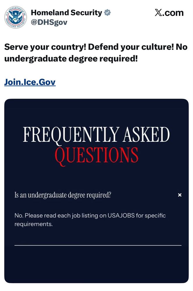 Homeland Security &
@DHSgov
X.com
Serve your country! Defend your culture! No undergraduate degree required!
Join.Ice.Gov
FREQUENTLY ASKED QUESTIONS
Is an undergraduate degree required?
No. Please read each job listing on USAJOBS for specific requirements.